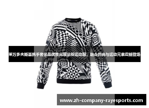 莱万多夫斯基携手奢侈品牌推出限量版运动服，融合时尚与运动元素震撼登场