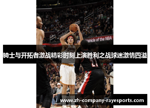 骑士与开拓者激战精彩时刻上演胜利之战球迷激情四溢