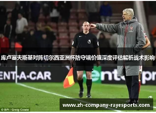 库卢塞夫斯基对阵切尔西亚洲杯防守端价值深度评估解析战术影响