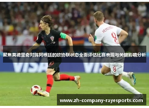 聚焦莫德里奇对阵阿根廷的欧协联状态全面评估比赛表现与关键影响分析