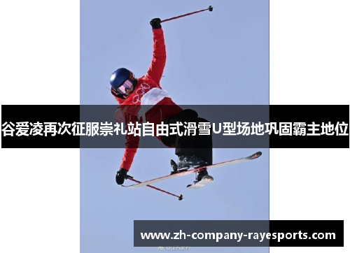 谷爱凌再次征服崇礼站自由式滑雪U型场地巩固霸主地位