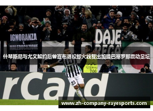 什琴斯尼与尤文解约后曾宣布退役却火线复出加盟巴塞罗那震动足坛