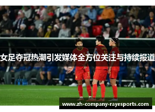 女足夺冠热潮引发媒体全方位关注与持续报道